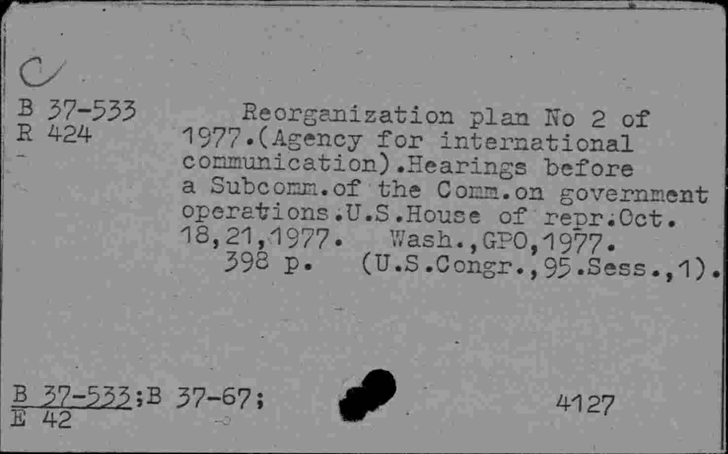 ﻿B 37-533
R 424
Reorganization plan Ro 2 of 1977»(Agency for international communication).Hearings before a Subcorm.of the Conn.on government operations.U.S.House of reoriOct. 18,21,1977. Wash.,GPO,1977.
396 P*	(U.S.Congr.,95.Sess.,1).
B 57-555;B 37-67;
E 42
4127